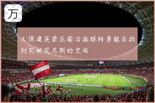 久保建英禁区前沿接球转身能否找到突破突尼斯的空间